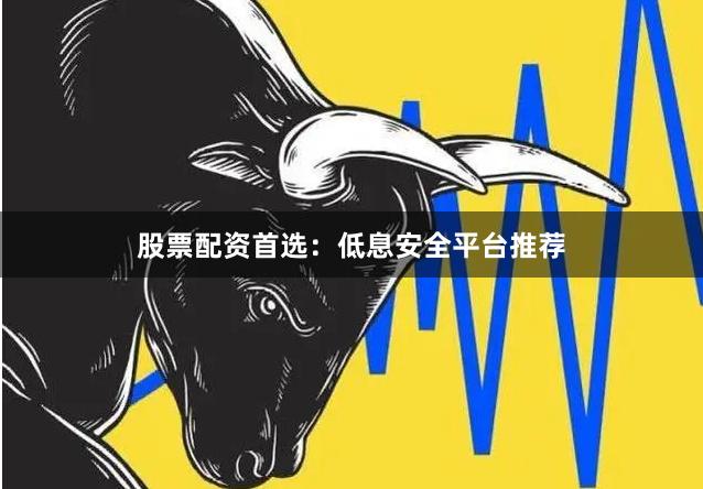 股票配资首选：低息安全平台推荐