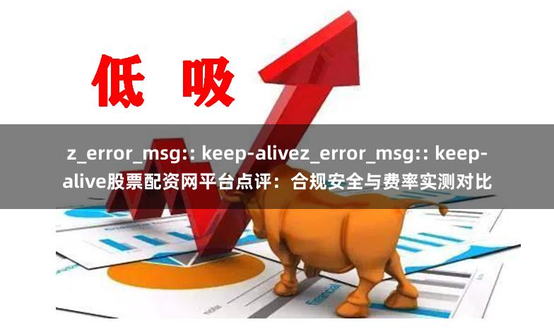 z_error_msg:: keep-alivez_error_msg:: keep-alive股票配资网平台点评：合规安全与费率实测对比
