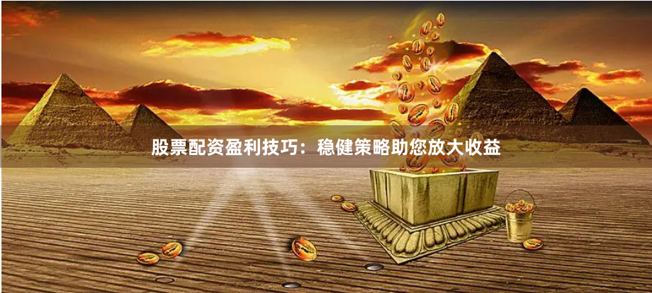 股票配资盈利技巧：稳健策略助您放大收益